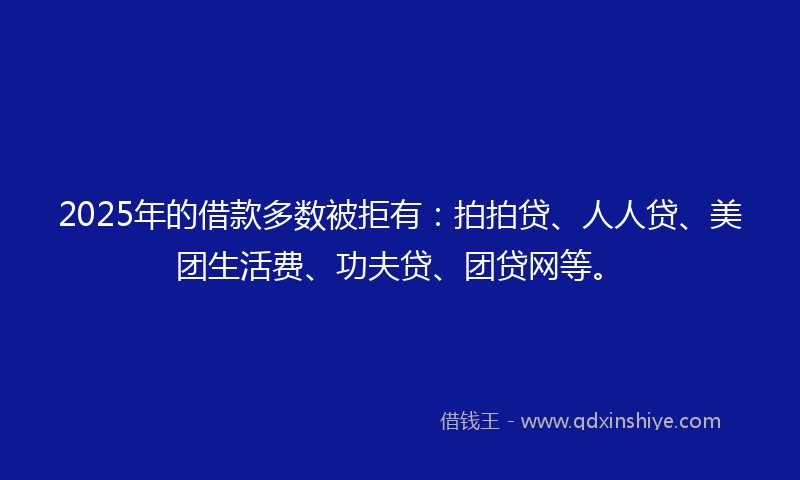 2025年的借款多数被拒有：拍拍贷、人人贷、美团生活费、功夫贷、团贷网等。