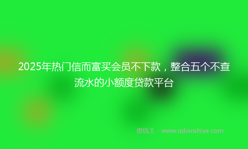2025年热门信而富买会员不下款，整合五个不查流水的小额度贷款平台