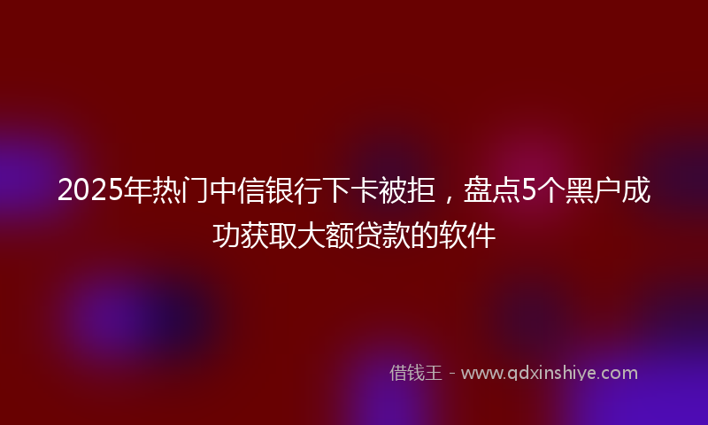 2025年热门中信银行下卡被拒，盘点5个黑户成功获取大额贷款的软件