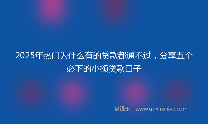 2025年热门为什么有的贷款都通不过，分享五个必下的小额贷款口子