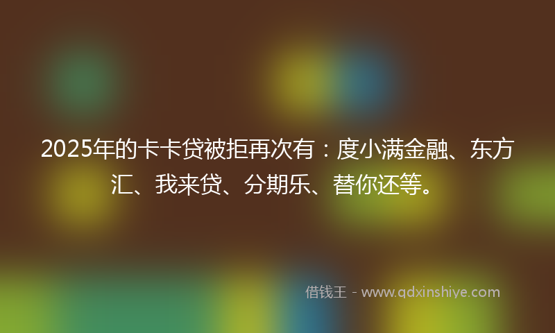 2025年的卡卡贷被拒再次有：度小满金融、东方汇、我来贷、分期乐、替你还等。