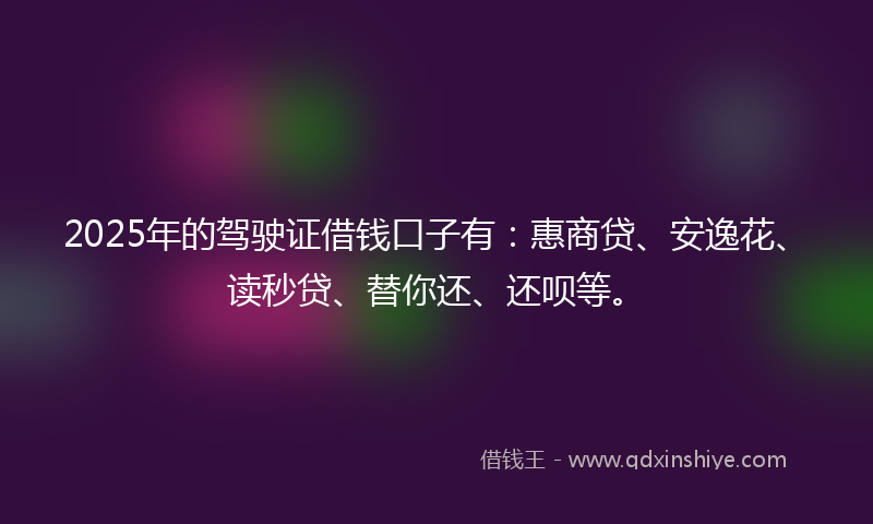 2025年的驾驶证借钱口子有：惠商贷、安逸花、读秒贷、替你还、还呗等。