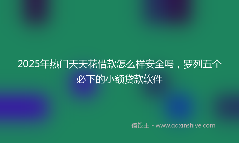 2025年热门天天花借款怎么样安全吗，罗列五个必下的小额贷款软件