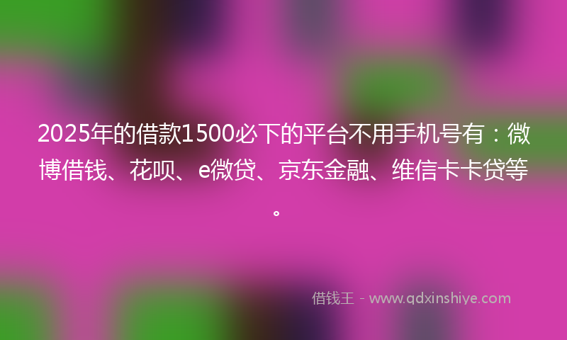 2025年的借款1500必下的平台不用手机号有：微博借钱、花呗、e微贷、京东金融、维信卡卡贷等。