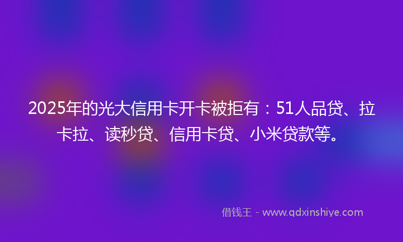 2025年的光大信用卡开卡被拒有：51人品贷、拉卡拉、读秒贷、信用卡贷、小米贷款等。