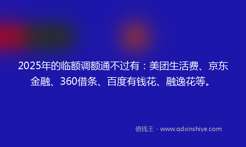 2025年的临额调额通不过有：美团生活费、京东金融、360借条、百度有钱花、融逸花等。