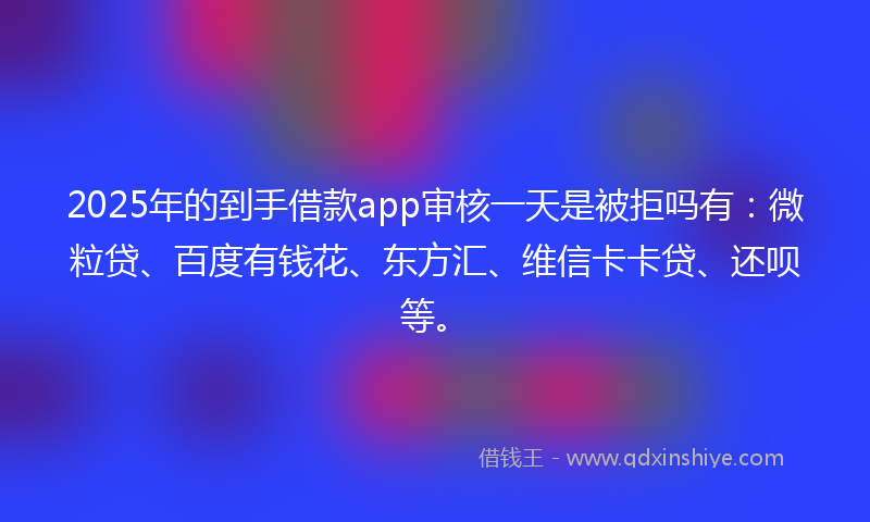 2025年的到手借款app审核一天是被拒吗有：微粒贷、百度有钱花、东方汇、维信卡卡贷、还呗等。