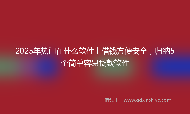 2025年热门在什么软件上借钱方便安全，归纳5个简单容易贷款软件