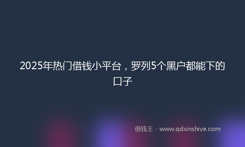 2025年热门借钱小平台，罗列5个黑户都能下的口子