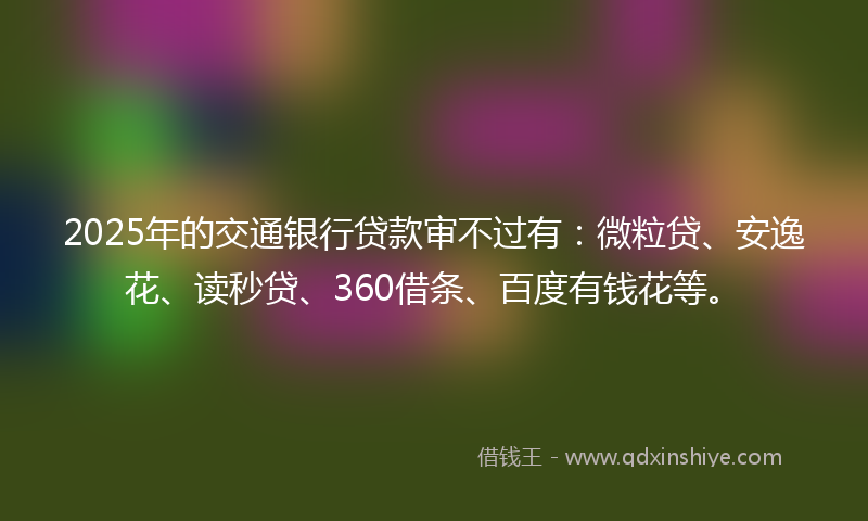 2025年的交通银行贷款审不过有：微粒贷、安逸花、读秒贷、360借条、百度有钱花等。