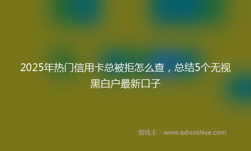 2025年热门信用卡总被拒怎么查,总结5个无视黑白户最新口子