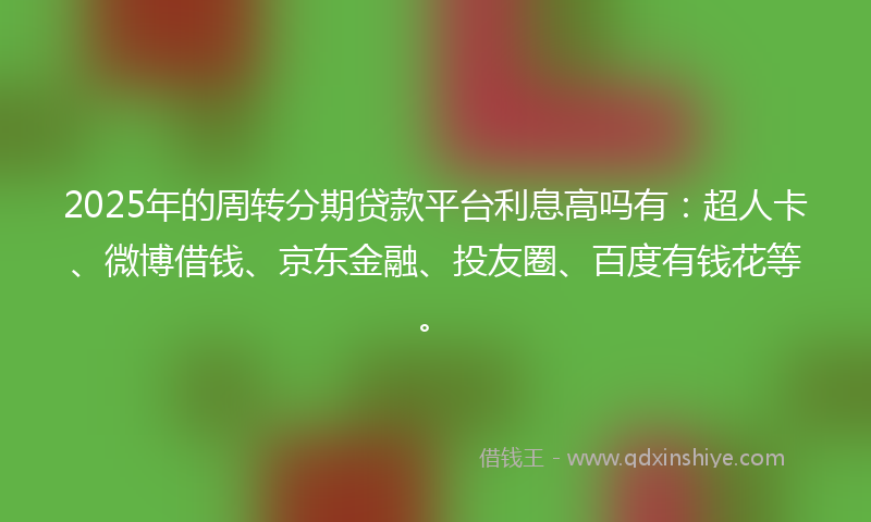2025年的周转分期贷款平台利息高吗有：超人卡、微博借钱、京东金融、投友圈、百度有钱花等。