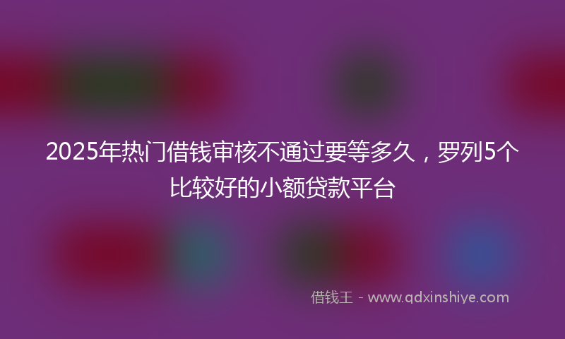 2025年热门借钱审核不通过要等多久，罗列5个比较好的小额贷款平台