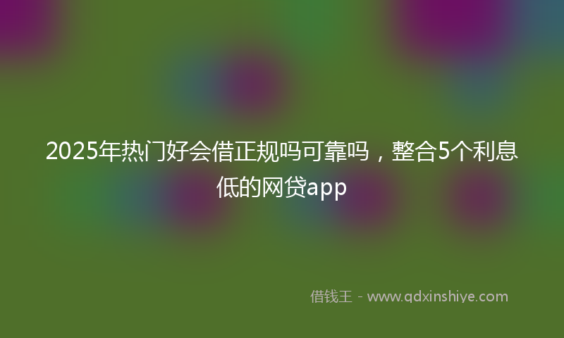 2025年热门好会借正规吗可靠吗，整合5个利息低的网贷app