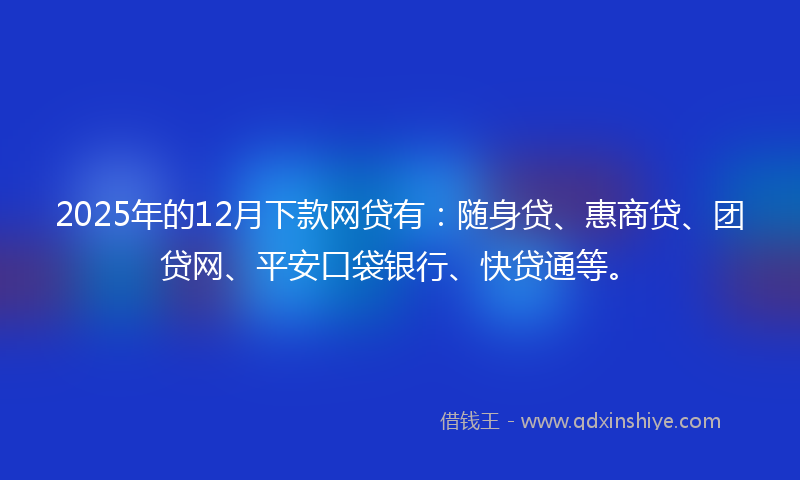 2025年的12月下款网贷有：随身贷、惠商贷、团贷网、平安口袋银行、快贷通等。