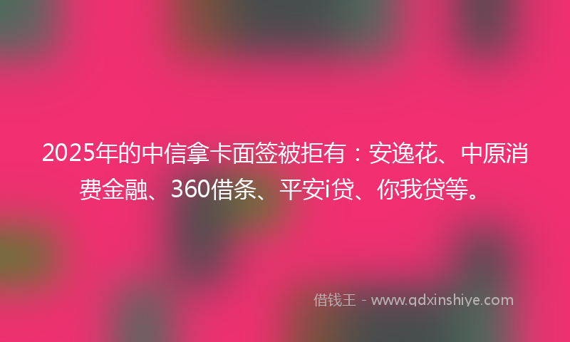 2025年的中信拿卡面签被拒有：安逸花、中原消费金融、360借条、平安i贷、你我贷等。