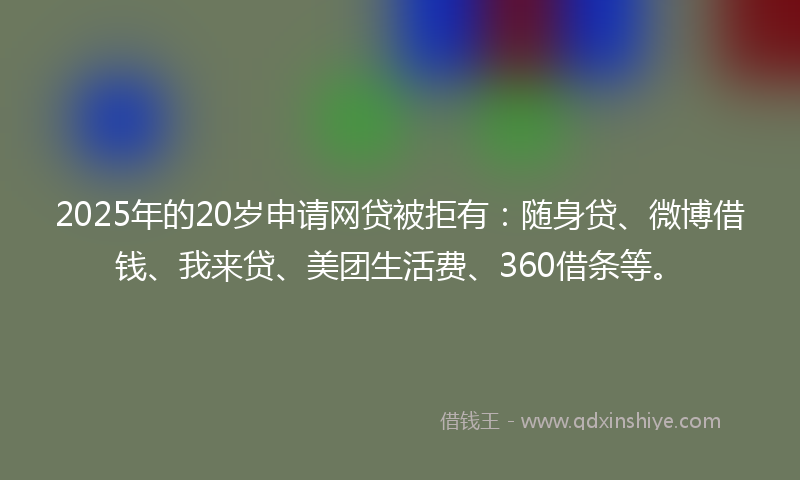 2025年的20岁申请网贷被拒有：随身贷、微博借钱、我来贷、美团生活费、360借条等。