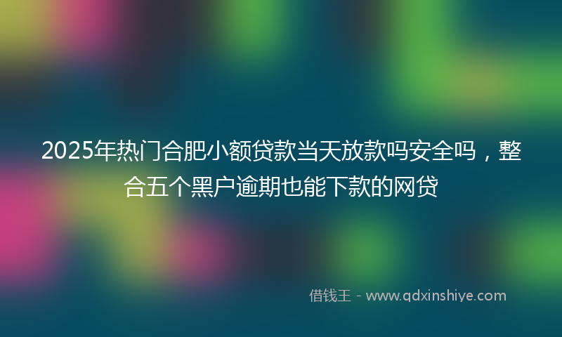 2025年热门合肥小额贷款当天放款吗安全吗，整合五个黑户逾期也能下款的网贷