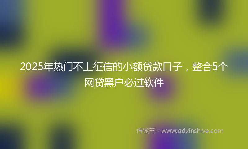 2025年热门不上征信的小额贷款口子，整合5个网贷黑户必过软件