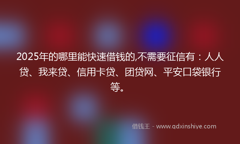 2025年的哪里能快速借钱的,不需要征信有：人人贷、我来贷、信用卡贷、团贷网、平安口袋银行等。