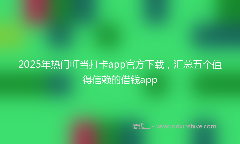 2025年热门叮当打卡app官方下载，汇总五个值得信赖的借钱app