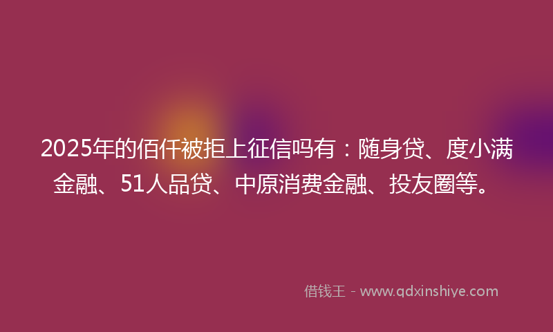 2025年的佰仟被拒上征信吗有：随身贷、度小满金融、51人品贷、中原消费金融、投友圈等。