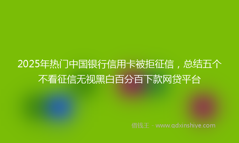 2025年热门中国银行信用卡被拒征信，总结五个不看征信无视黑白百分百下款网贷平台