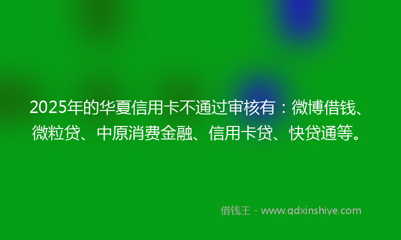 2025年的华夏信用卡不通过审核有：微博借钱、微粒贷、中原消费金融、信用卡贷、快贷通等。