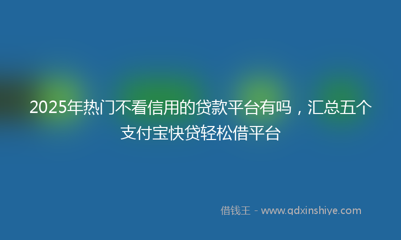 2025年热门不看信用的贷款平台有吗，汇总五个支付宝快贷轻松借平台