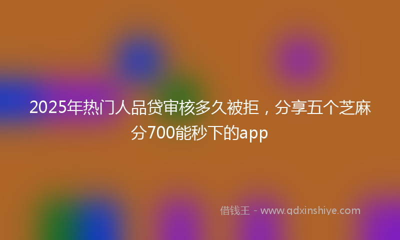 2025年热门人品贷审核多久被拒，分享五个芝麻分700能秒下的app