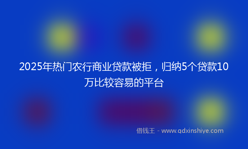 2025年热门农行商业贷款被拒，归纳5个贷款10万比较容易的平台