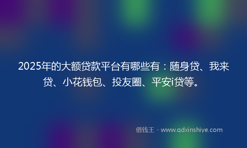 2025年的大额贷款平台有哪些有：随身贷、我来贷、小花钱包、投友圈、平安i贷等。