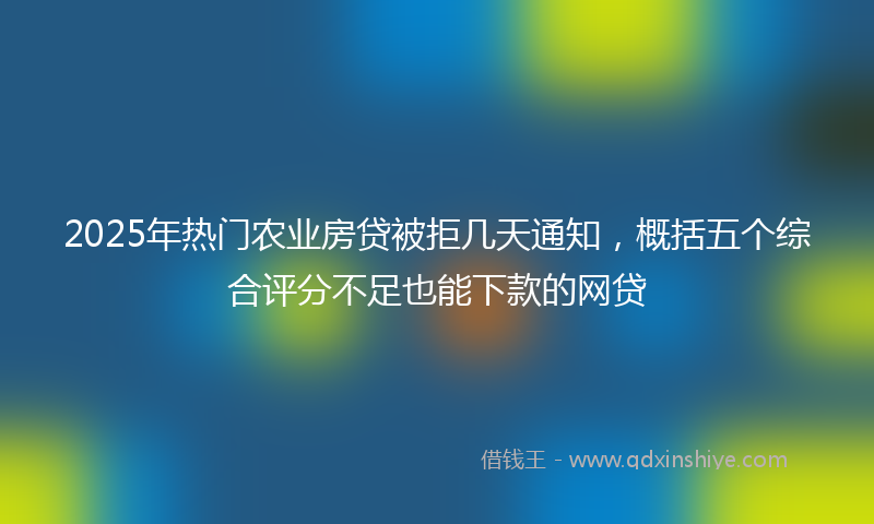 2025年热门农业房贷被拒几天通知，概括五个综合评分不足也能下款的网贷