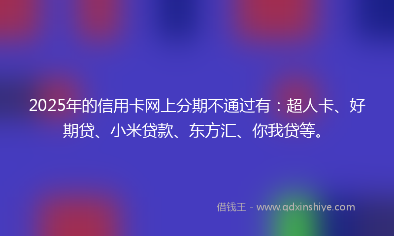 2025年的信用卡网上分期不通过有：超人卡、好期贷、小米贷款、东方汇、你我贷等。