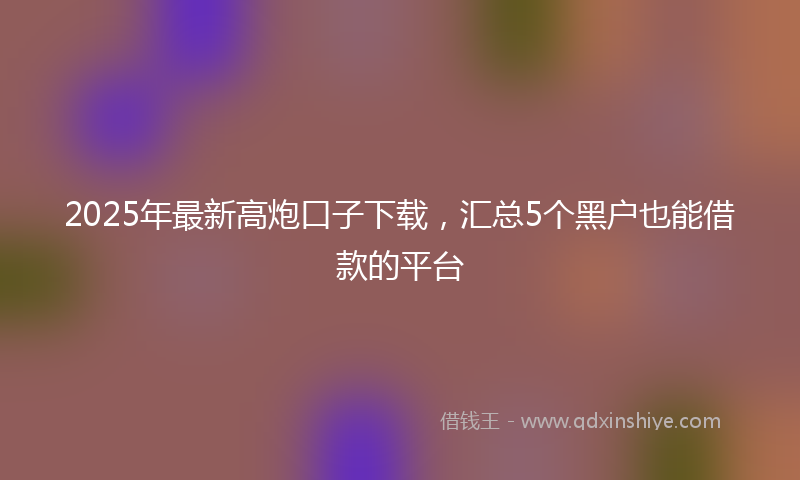 2025年最新高炮口子下载，汇总5个黑户也能借款的平台