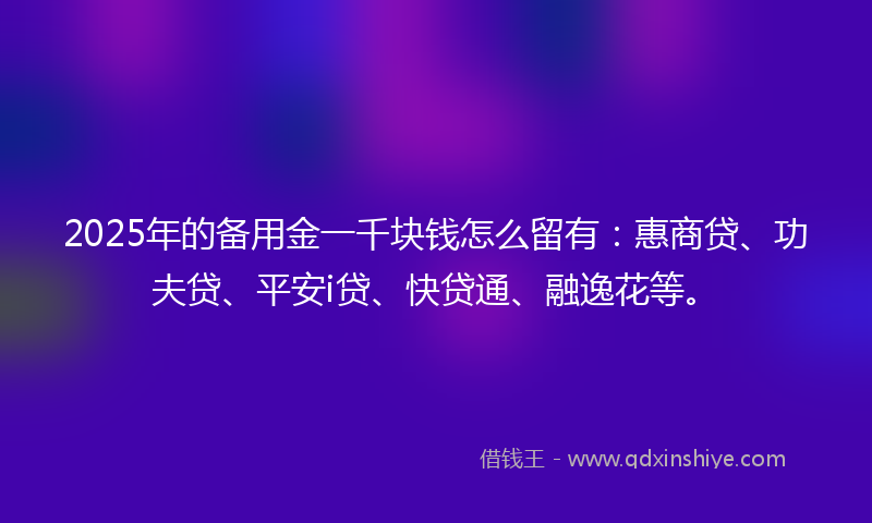 2025年的备用金一千块钱怎么留有：惠商贷、功夫贷、平安i贷、快贷通、融逸花等。