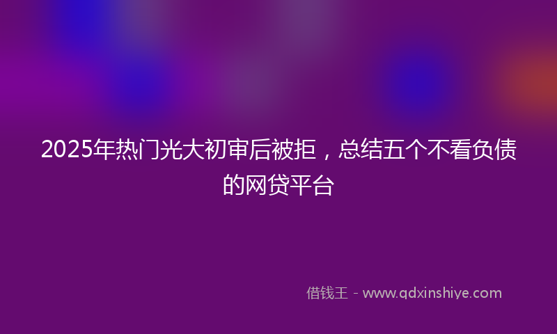 2025年热门光大初审后被拒，总结五个不看负债的网贷平台