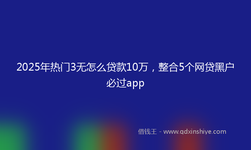 2025年热门3无怎么贷款10万，整合5个网贷黑户必过app