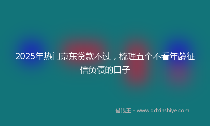 2025年热门京东贷款不过，梳理五个不看年龄征信负债的口子