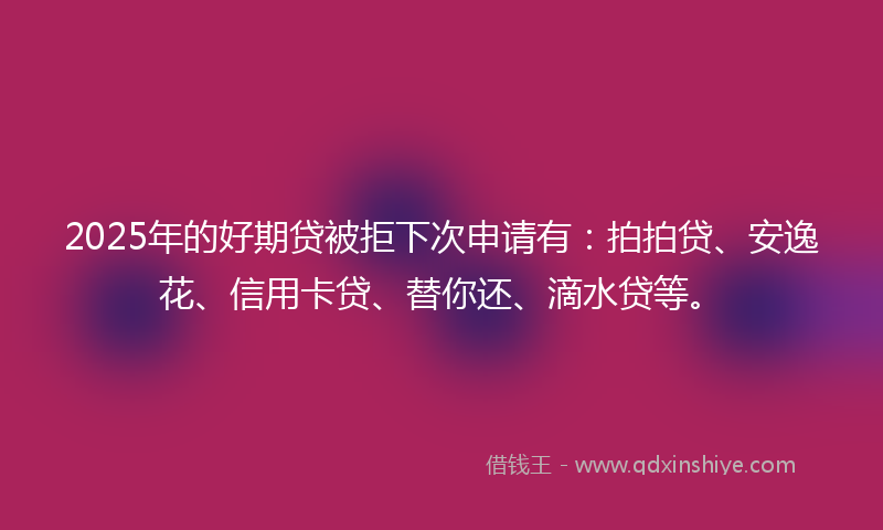 2025年的好期贷被拒下次申请有：拍拍贷、安逸花、信用卡贷、替你还、滴水贷等。