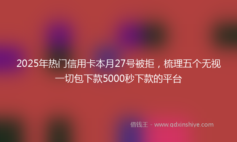 2025年热门信用卡本月27号被拒，梳理五个无视一切包下款5000秒下款的平台