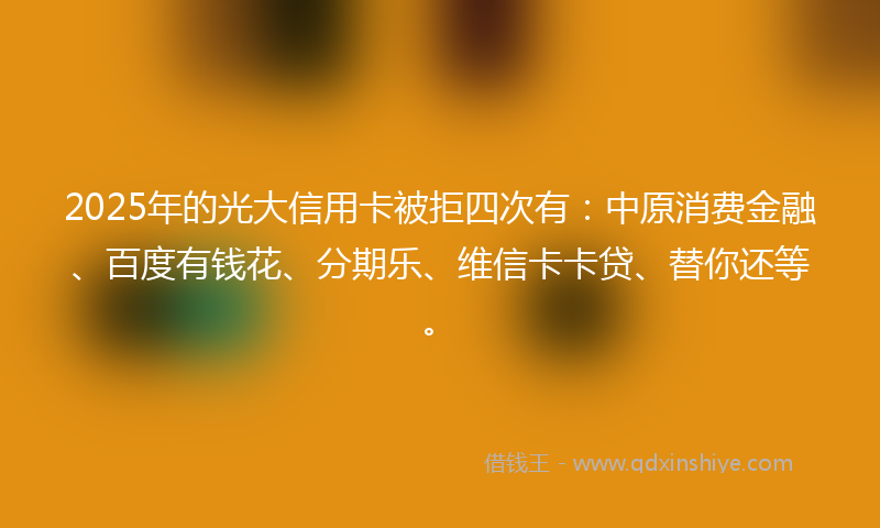 2025年的光大信用卡被拒四次有：中原消费金融、百度有钱花、分期乐、维信卡卡贷、替你还等。