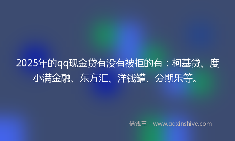 2025年的qq现金贷有没有被拒的有：柯基贷、度小满金融、东方汇、洋钱罐、分期乐等。