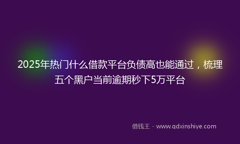 2025年热门什么借款平台负债高也能通过，梳理五个黑户当前逾期秒下5万平台