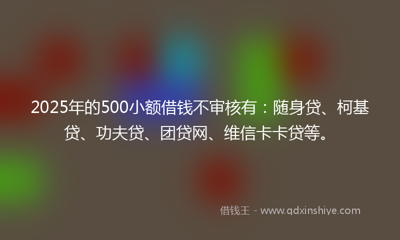 2025年的500小额借钱不审核有：随身贷、柯基贷、功夫贷、团贷网、维信卡卡贷等。
