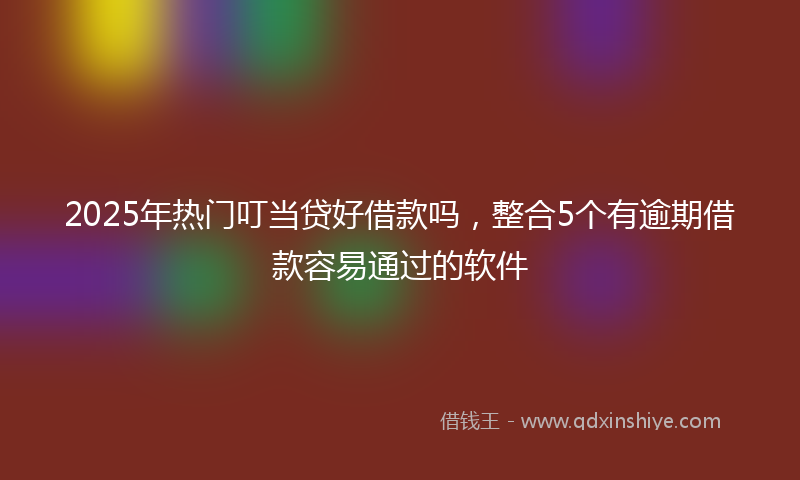 2025年热门叮当贷好借款吗，整合5个有逾期借款容易通过的软件