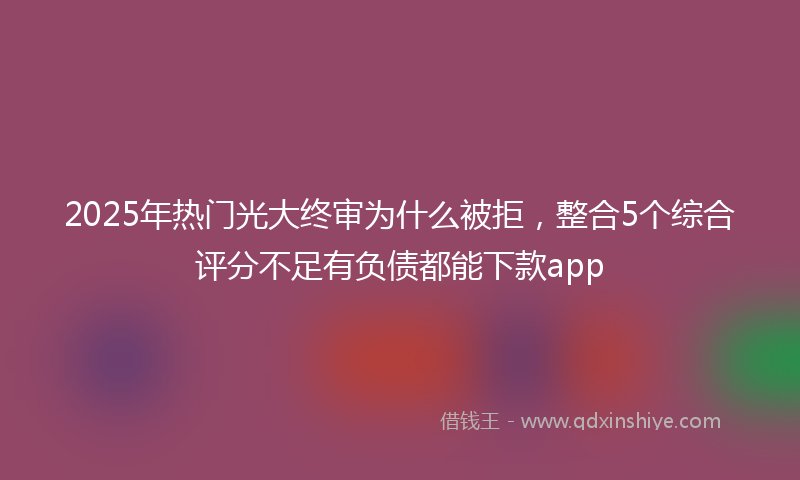 2025年热门光大终审为什么被拒，整合5个综合评分不足有负债都能下款app