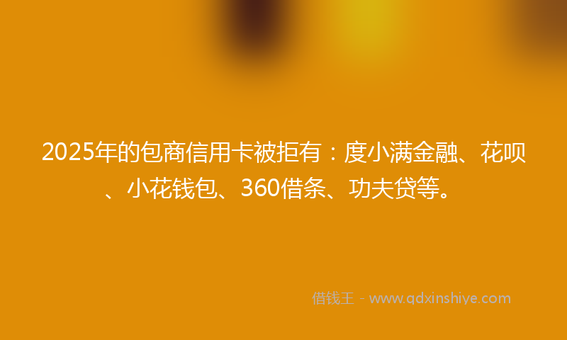 2025年的包商信用卡被拒有：度小满金融、花呗、小花钱包、360借条、功夫贷等。