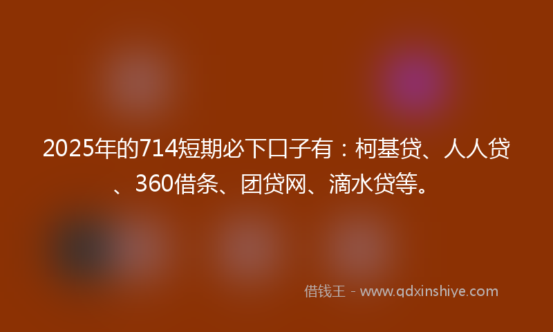 2025年的714短期必下口子有：柯基贷、人人贷、360借条、团贷网、滴水贷等。