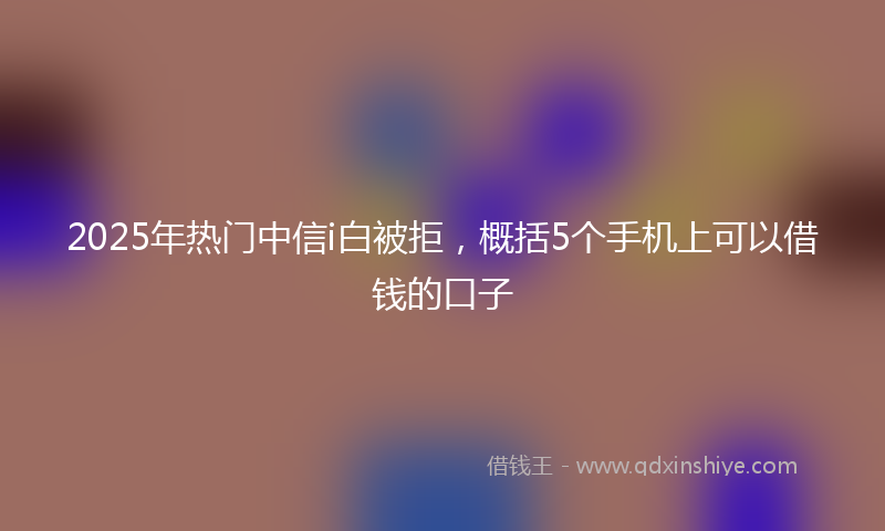 2025年热门中信i白被拒，概括5个手机上可以借钱的口子